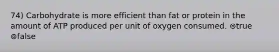 74) Carbohydrate is more efficient than fat or protein in the amount of ATP produced per unit of oxygen consumed. ⊚true ⊚false