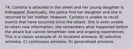 74. Carlotta is attacked in the street and her young daughter is kidnapped. Eventually, the police find her daughter and she is returned to her mother. However, Carlotta is unable to recall events that have occurred since the attack. She is even unable to retain new information; she remembers what happened before the attack but cannot remember new and ongoing experiences. This is a classic example of: A) localized amnesia. B) selective amnesia. C) continuous amnesia. D) generalized amnesia.