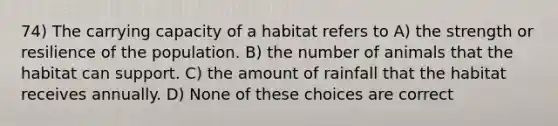 74) The carrying capacity of a habitat refers to A) the strength or resilience of the population. B) the number of animals that the habitat can support. C) the amount of rainfall that the habitat receives annually. D) None of these choices are correct