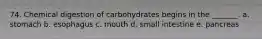 74. Chemical digestion of carbohydrates begins in the _______. a. stomach b. esophagus c. mouth d. small intestine e. pancreas