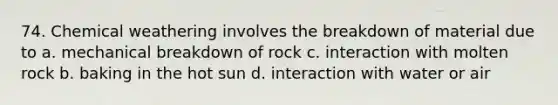 74. Chemical weathering involves the breakdown of material due to a. mechanical breakdown of rock c. interaction with molten rock b. baking in the hot sun d. interaction with water or air