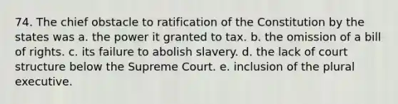 74. The chief obstacle to ratification of the Constitution by the states was a. the power it granted to tax. b. the omission of a bill of rights. c. its failure to abolish slavery. d. the lack of court structure below the Supreme Court. e. inclusion of the plural executive.