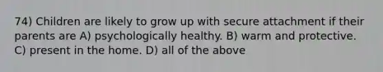 74) Children are likely to grow up with secure attachment if their parents are A) psychologically healthy. B) warm and protective. C) present in the home. D) all of the above