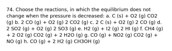 74. Choose the reactions, in which the equilibrium does not change when the pressure is decreased: a. C (s) + O2 (g) CO2 (g) b. 2 CO (g) + O2 (g) 2 CO2 (g) c. 2 C (s) + O2 (g) 2 CO (g) d. 2 SO2 (g) + O2 (g) 2 SO3 (g) e. H2 (g) + I2 (g) 2 HI (g) f. CH4 (g) + 2 O2 (g) CO2 (g) + 2 H2O (g) g. CO (g) + NO2 (g) CO2 (g) + NO (g) h. CO (g) + 2 H2 (g) CH3OH (g)