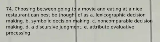 74. Choosing between going to a movie and eating at a nice restaurant can best be thought of as a. lexicographic decision making. b. symbolic decision making. c. noncomparable decision making. d. a discursive judgment. e. attribute evaluative processing.