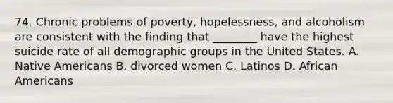 74. Chronic problems of poverty, hopelessness, and alcoholism are consistent with the finding that ________ have the highest suicide rate of all demographic groups in the United States. A. Native Americans B. divorced women C. Latinos D. African Americans