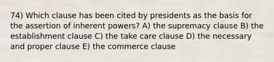 74) Which clause has been cited by presidents as the basis for the assertion of inherent powers? A) the supremacy clause B) the establishment clause C) the take care clause D) the necessary and proper clause E) the commerce clause