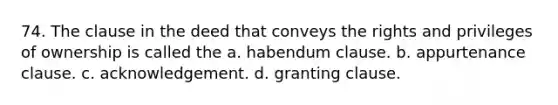 74. The clause in the deed that conveys the rights and privileges of ownership is called the a. habendum clause. b. appurtenance clause. c. acknowledgement. d. granting clause.