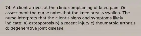 74. A client arrives at the clinic complaining of knee pain. On assessment the nurse notes that the knee area is swollen. The nurse interprets that the client's signs and symptoms likely indicate: a) osteoporosis b) a recent injury c) rheumatoid arthritis d) degenerative joint disease