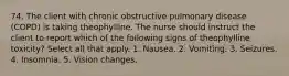 74. The client with chronic obstructive pulmonary disease (COPD) is taking theophylline. The nurse should instruct the client to report which of the following signs of theophylline toxicity? Select all that apply. 1. Nausea. 2. Vomiting. 3. Seizures. 4. Insomnia. 5. Vision changes.