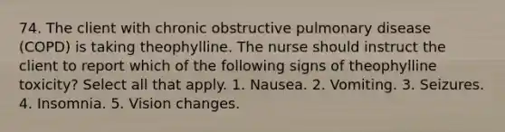 74. The client with chronic obstructive pulmonary disease (COPD) is taking theophylline. The nurse should instruct the client to report which of the following signs of theophylline toxicity? Select all that apply. 1. Nausea. 2. Vomiting. 3. Seizures. 4. Insomnia. 5. Vision changes.