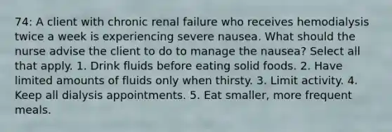 74: A client with chronic renal failure who receives hemodialysis twice a week is experiencing severe nausea. What should the nurse advise the client to do to manage the nausea? Select all that apply. 1. Drink fluids before eating solid foods. 2. Have limited amounts of fluids only when thirsty. 3. Limit activity. 4. Keep all dialysis appointments. 5. Eat smaller, more frequent meals.