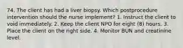 74. The client has had a liver biopsy. Which postprocedure intervention should the nurse implement? 1. Instruct the client to void immediately. 2. Keep the client NPO for eight (8) hours. 3. Place the client on the right side. 4. Monitor BUN and creatinine level.