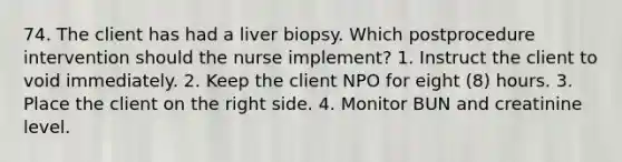 74. The client has had a liver biopsy. Which postprocedure intervention should the nurse implement? 1. Instruct the client to void immediately. 2. Keep the client NPO for eight (8) hours. 3. Place the client on the right side. 4. Monitor BUN and creatinine level.