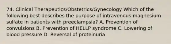 74. Clinical Therapeutics/Obstetrics/Gynecology Which of the following best describes the purpose of intravenous magnesium sulfate in patients with preeclampsia? A. Prevention of convulsions B. Prevention of HELLP syndrome C. Lowering of blood pressure D. Reversal of proteinuria