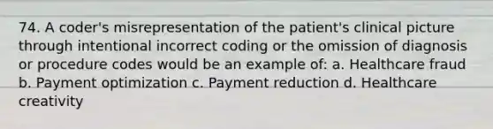 74. A coder's misrepresentation of the patient's clinical picture through intentional incorrect coding or the omission of diagnosis or procedure codes would be an example of: a. Healthcare fraud b. Payment optimization c. Payment reduction d. Healthcare creativity