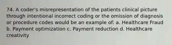 74. A coder's misrepresentation of the patients clinical picture through intentional incorrect coding or the omission of diagnosis or procedure codes would be an example of: a. Healthcare Fraud b. Payment optimization c. Payment reduction d. Healthcare creativity