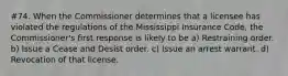 #74. When the Commissioner determines that a licensee has violated the regulations of the Mississippi Insurance Code, the Commissioner's first response is likely to be a) Restraining order. b) Issue a Cease and Desist order. c) Issue an arrest warrant. d) Revocation of that license.