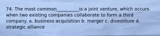 74. The most common__________is a joint venture, which occurs when two existing companies collaborate to form a third company. a. business acquisition b. merger c. divestiture d. strategic alliance