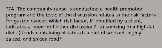 "74. The community nurse is conducting a health promotion program and the topic of the discussion relates to the risk factors for gastric cancer. Which risk factor, if identified by a client, indicates a need for further discussion? "a) smoking b) a high-fat diet c) foods containing nitrates d) a diet of smoked, highly salted, and spiced food"