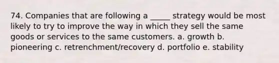 74. Companies that are following a _____ strategy would be most likely to try to improve the way in which they sell the same goods or services to the same customers. a. growth b. pioneering c. retrenchment/recovery d. portfolio e. stability