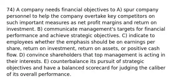 74) A company needs financial objectives to A) spur company personnel to help the company overtake key competitors on such important measures as net profit margins and return on investment. B) communicate management's targets for financial performance and achieve strategic objectives. C) indicate to employees whether the emphasis should be on earnings per share, return on investment, return on assets, or positive cash flow. D) convince shareholders that top management is acting in their interests. E) counterbalance its pursuit of strategic objectives and have a balanced scorecard for judging the caliber of its overall performance.