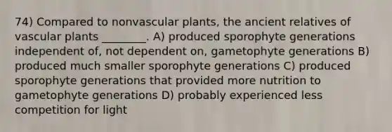 74) Compared to nonvascular plants, the ancient relatives of vascular plants ________. A) produced sporophyte generations independent of, not dependent on, gametophyte generations B) produced much smaller sporophyte generations C) produced sporophyte generations that provided more nutrition to gametophyte generations D) probably experienced less competition for light