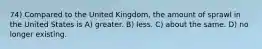 74) Compared to the United Kingdom, the amount of sprawl in the United States is A) greater. B) less. C) about the same. D) no longer existing.