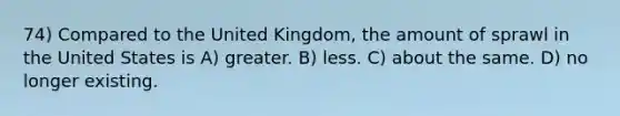 74) Compared to the United Kingdom, the amount of sprawl in the United States is A) greater. B) less. C) about the same. D) no longer existing.