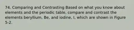 74. Comparing and Contrasting Based on what you know about elements and the periodic table, compare and contrast the elements beryllium, Be, and iodine, I, which are shown in Figure 5-2.