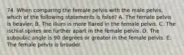 74. When comparing the female pelvis with the male pelvis, which of the following statements is false? A. The female pelvis is heavier. B. The ilium is more flared in the female pelvis. C. The ischial spines are further apart in the female pelvis. D. The subpubic angle is 90 degrees or greater in the female pelvis. E. The female pelvis is broader.