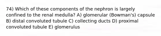 74) Which of these components of the nephron is largely confined to the renal medulla? A) glomerular (Bowman's) capsule B) distal convoluted tubule C) collecting ducts D) proximal convoluted tubule E) glomerulus