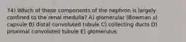 74) Which of these components of the nephron is largely confined to the renal medulla? A) glomerular (Bowman s) capsule B) distal convoluted tubule C) collecting ducts D) proximal convoluted tubule E) glomerulus