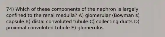 74) Which of these components of the nephron is largely confined to the renal medulla? A) glomerular (Bowman s) capsule B) distal convoluted tubule C) collecting ducts D) proximal convoluted tubule E) glomerulus