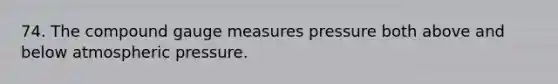 74. The compound gauge measures pressure both above and below atmospheric pressure.