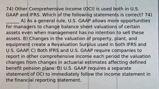 74) Other Comprehensive Income (OCI) is used both in U.S. GAAP and IFRS. Which of the following statements is correct? 74) ______ A) As a general rule, U.S. GAAP allows more opportunities for managers to change balance sheet valuations of certain assets even when management has no intention to sell these assets. B) Changes in the valuation of property, plant, and equipment create a Revaluation Surplus used in both IFRS and U.S. GAAP. C) Both IFRS and U.S. GAAP require companies to report in other comprehensive income each period the valuation changes from changes in actuarial estimates affecting defined benefit pension plans. D) U.S. GAAP requires a separate statement of OCI to immediately follow the <a href='https://www.questionai.com/knowledge/kCPMsnOwdm-income-statement' class='anchor-knowledge'>income statement</a> in the financial reporting statement.