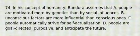 74. In his concept of humanity, Bandura assumes that A. people are motivated more by genetics than by social influences. B. unconscious factors are more influential than conscious ones. C. people automatically strive for self-actualization. D. people are goal-directed, purposive, and anticipate the future.