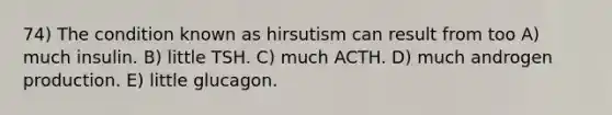 74) The condition known as hirsutism can result from too A) much insulin. B) little TSH. C) much ACTH. D) much androgen production. E) little glucagon.