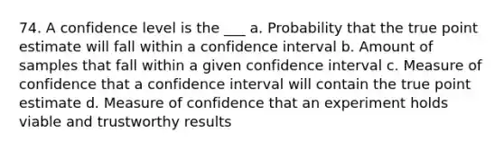 74. A confidence level is the ___ a. Probability that the true point estimate will fall within a confidence interval b. Amount of samples that fall within a given confidence interval c. Measure of confidence that a confidence interval will contain the true point estimate d. Measure of confidence that an experiment holds viable and trustworthy results