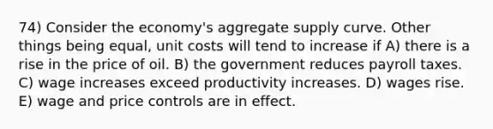 74) Consider the economy's aggregate supply curve. Other things being equal, unit costs will tend to increase if A) there is a rise in the price of oil. B) the government reduces payroll taxes. C) wage increases exceed productivity increases. D) wages rise. E) wage and price controls are in effect.