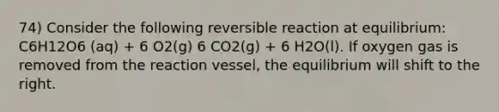 74) Consider the following reversible reaction at equilibrium: C6H12O6 (aq) + 6 O2(g) 6 CO2(g) + 6 H2O(l). If oxygen gas is removed from the reaction vessel, the equilibrium will shift to the right.