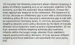 74) Consider the following statement about inflation targeting: A policy of inflation targeting acts as an automatic stabilizer in the economy, just like the automatic fiscal stabilizers. Choose the most appropriate response to this statement. The statement is: A) true, because an inflationary gap is met with a contractionary monetary policy. B) true, because a recessionary gap is met with an expansionary monetary policy. C) not true, because inflation targeting requires active policy decisions by the Bank of Canada, whereas fiscal stabilizers need no policy implementation. D) not true, because inflation targeting automatically maintains inflation within the target range, whereas fiscal stabilizers require government policy decisions. E) true, because inflation targeting and fiscal stabilizers are essentially the same policy tool.