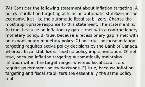 74) Consider the following statement about inflation targeting: A policy of inflation targeting acts as an automatic stabilizer in the economy, just like the automatic fiscal stabilizers. Choose the most appropriate response to this statement. The statement is: A) true, because an inflationary gap is met with a contractionary monetary policy. B) true, because a recessionary gap is met with an expansionary monetary policy. C) not true, because inflation targeting requires active policy decisions by the Bank of Canada, whereas fiscal stabilizers need no policy implementation. D) not true, because inflation targeting automatically maintains inflation within the target range, whereas fiscal stabilizers require government policy decisions. E) true, because inflation targeting and fiscal stabilizers are essentially the same policy tool.