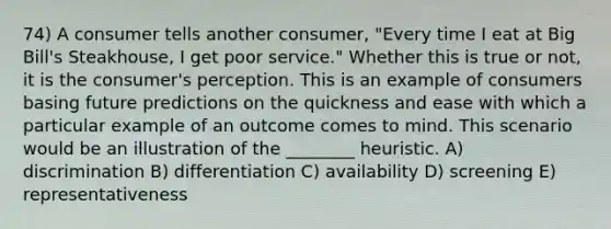 74) A consumer tells another consumer, "Every time I eat at Big Bill's Steakhouse, I get poor service." Whether this is true or not, it is the consumer's perception. This is an example of consumers basing future predictions on the quickness and ease with which a particular example of an outcome comes to mind. This scenario would be an illustration of the ________ heuristic. A) discrimination B) differentiation C) availability D) screening E) representativeness