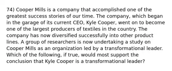 74) Cooper Mills is a company that accomplished one of the greatest success stories of our time. The company, which began in the garage of its current CEO, Kyle Cooper, went on to become one of the largest producers of textiles in the country. The company has now diversified successfully into other product lines. A group of researchers is now undertaking a study on Cooper Mills as an organization led by a transformational leader. Which of the following, if true, would most support the conclusion that Kyle Cooper is a transformational leader?