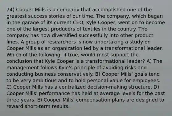 74) Cooper Mills is a company that accomplished one of the greatest success stories of our time. The company, which began in the garage of its current CEO, Kyle Cooper, went on to become one of the largest producers of textiles in the country. The company has now diversified successfully into other product lines. A group of researchers is now undertaking a study on Cooper Mills as an organization led by a transformational leader. Which of the following, if true, would most support the conclusion that Kyle Cooper is a transformational leader? A) The management follows Kyle's principle of avoiding risks and conducting business conservatively. B) Cooper Mills' goals tend to be very ambitious and to hold personal value for employees. C) Cooper Mills has a centralized decision-making structure. D) Cooper Mills' performance has held at average levels for the past three years. E) Cooper Mills' compensation plans are designed to reward short-term results.