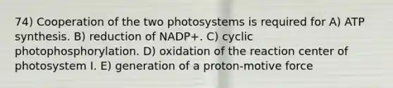 74) Cooperation of the two photosystems is required for A) ATP synthesis. B) reduction of NADP+. C) cyclic photophosphorylation. D) oxidation of the reaction center of photosystem I. E) generation of a proton-motive force