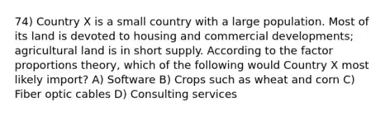 74) Country X is a small country with a large population. Most of its land is devoted to housing and commercial developments; agricultural land is in short supply. According to the factor proportions theory, which of the following would Country X most likely import? A) Software B) Crops such as wheat and corn C) Fiber optic cables D) Consulting services