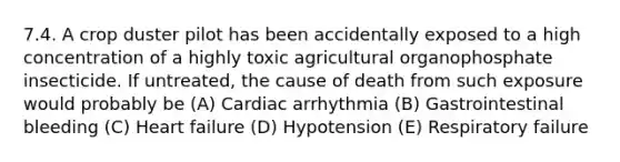 7.4. A crop duster pilot has been accidentally exposed to a high concentration of a highly toxic agricultural organophosphate insecticide. If untreated, the cause of death from such exposure would probably be (A) Cardiac arrhythmia (B) Gastrointestinal bleeding (C) Heart failure (D) Hypotension (E) Respiratory failure