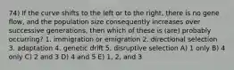 74) If the curve shifts to the left or to the right, there is no gene flow, and the population size consequently increases over successive generations, then which of these is (are) probably occurring? 1. immigration or emigration 2. directional selection 3. adaptation 4. genetic drift 5. disruptive selection A) 1 only B) 4 only C) 2 and 3 D) 4 and 5 E) 1, 2, and 3